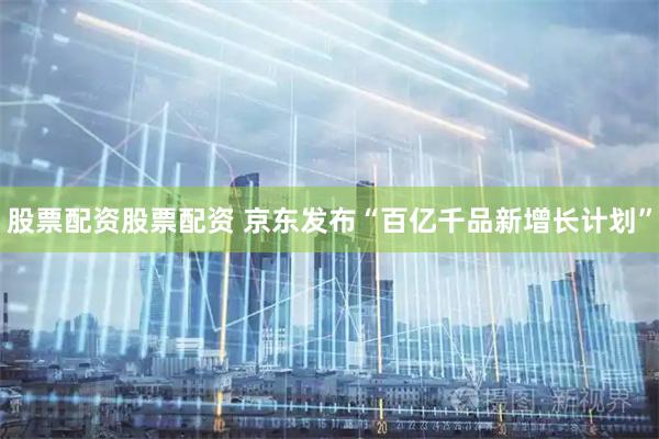 股票配资股票配资 京东发布“百亿千品新增长计划”