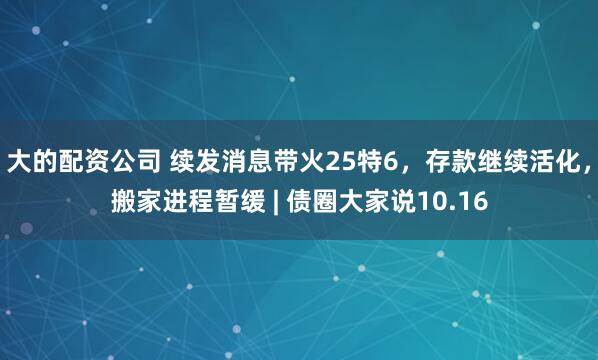 大的配资公司 续发消息带火25特6,存款继续活化,搬家进程暂缓 | 债圈大家说10.16