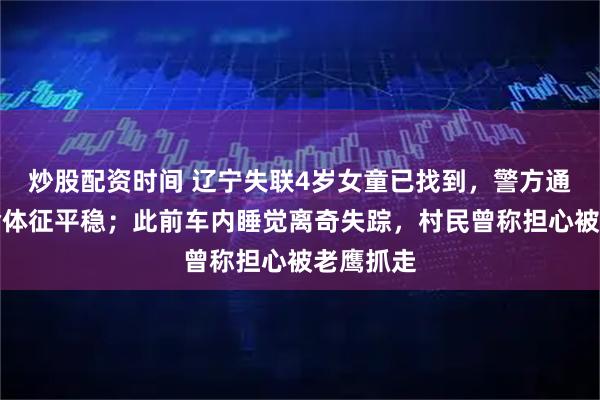 炒股配资时间 辽宁失联4岁女童已找到，警方通报：生命体征平稳；此前车内睡觉离奇失踪，村民曾称担心被老鹰抓走