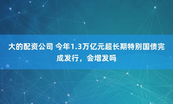 大的配资公司 今年1.3万亿元超长期特别国债完成发行,会增发吗