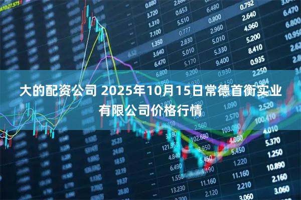 大的配资公司 2025年10月15日常德首衡实业有限公司价格行情