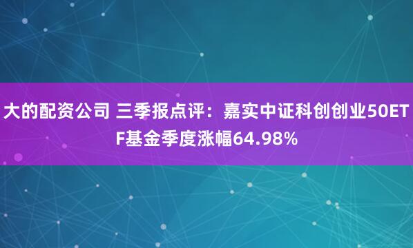大的配资公司 三季报点评:嘉实中证科创创业50ETF基金季度涨幅64.98%