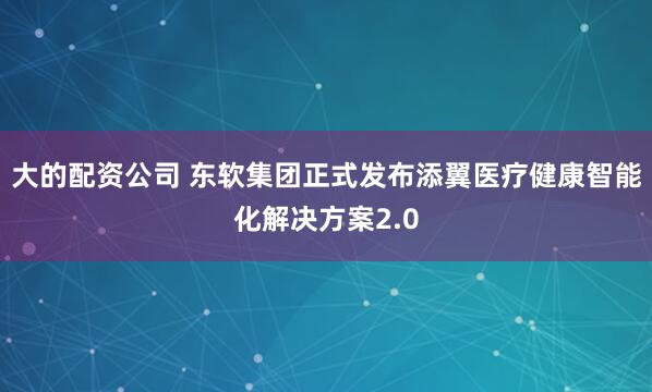 大的配资公司 东软集团正式发布添翼医疗健康智能化解决方案2.0