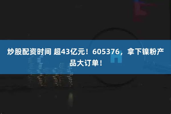 炒股配资时间 超43亿元!605376,拿下镍粉产品大订单!