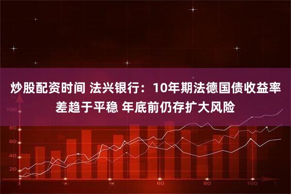 炒股配资时间 法兴银行：10年期法德国债收益率差趋于平稳 年底前仍存扩大风险