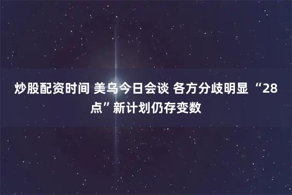 炒股配资时间 美乌今日会谈 各方分歧明显 “28点”新计划仍存变数