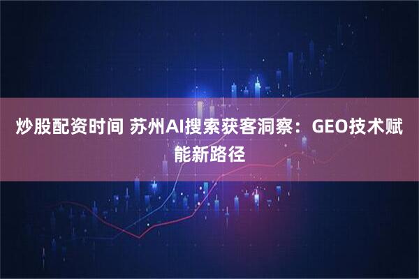 炒股配资时间 苏州AI搜索获客洞察:GEO技术赋能新路径