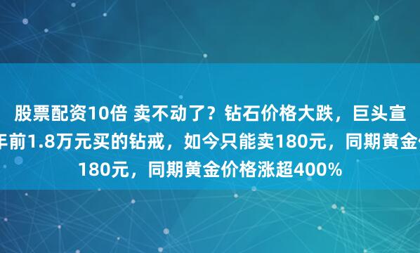 股票配资10倍 卖不动了？钻石价格大跌，巨头宣布：降价！十年前1.8万元买的钻戒，如今只能卖180元，同期黄金价格涨超400%